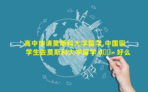 高中申请莫斯科大学留学,中国留学生去莫斯科大学留学 🌻 好么